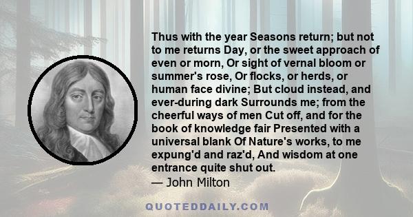 Thus with the year Seasons return; but not to me returns Day, or the sweet approach of even or morn, Or sight of vernal bloom or summer's rose, Or flocks, or herds, or human face divine; But cloud instead, and