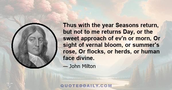 Thus with the year Seasons return, but not to me returns Day, or the sweet approach of ev'n or morn, Or sight of vernal bloom, or summer's rose, Or flocks, or herds, or human face divine.