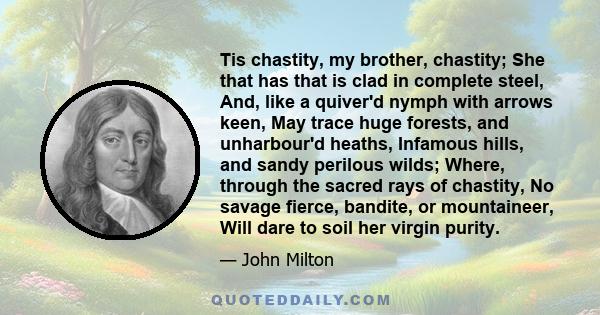 Tis chastity, my brother, chastity; She that has that is clad in complete steel, And, like a quiver'd nymph with arrows keen, May trace huge forests, and unharbour'd heaths, Infamous hills, and sandy perilous wilds;