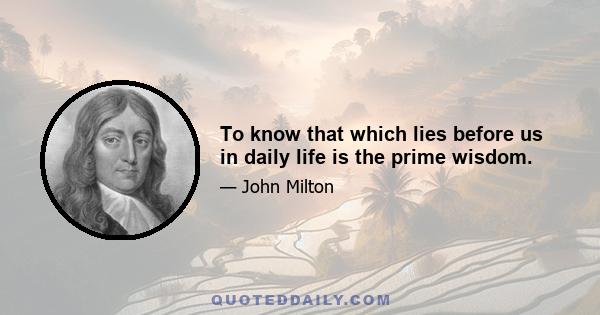 To know that which lies before us in daily life is the prime wisdom.