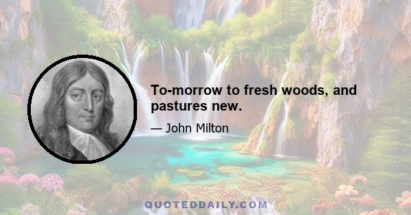 To-morrow to fresh woods, and pastures new.