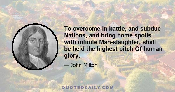 To overcome in battle, and subdue Nations, and bring home spoils with infinite Man-slaughter, shall be held the highest pitch Of human glory.