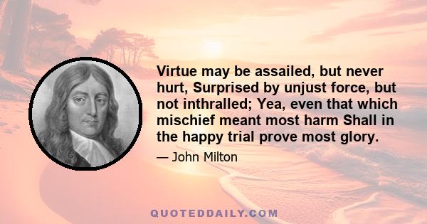 Virtue may be assailed, but never hurt, Surprised by unjust force, but not inthralled; Yea, even that which mischief meant most harm Shall in the happy trial prove most glory.