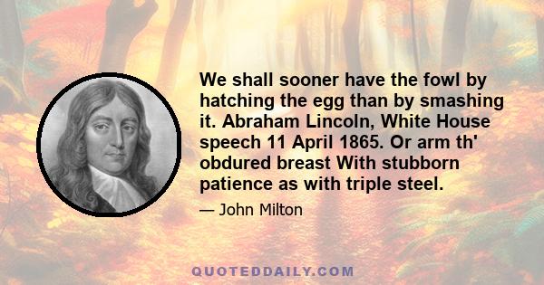 We shall sooner have the fowl by hatching the egg than by smashing it. Abraham Lincoln, White House speech 11 April 1865. Or arm th' obdured breast With stubborn patience as with triple steel.