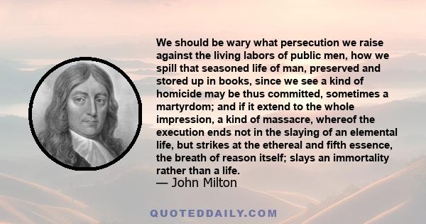 We should be wary what persecution we raise against the living labors of public men, how we spill that seasoned life of man, preserved and stored up in books, since we see a kind of homicide may be thus committed,