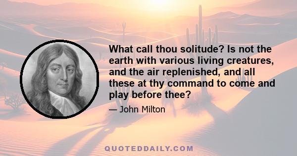 What call thou solitude? Is not the earth with various living creatures, and the air replenished, and all these at thy command to come and play before thee?