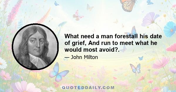 What need a man forestall his date of grief, And run to meet what he would most avoid?.