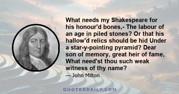 What needs my Shakespeare for his honour'd bones,- The labour of an age in piled stones? Or that his hallow'd relics should be hid Under a star-y-pointing pyramid? Dear son of memory, great heir of fame, What need'st