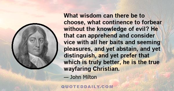 What wisdom can there be to choose, what continence to forbear without the knowledge of evil? He that can apprehend and consider vice with all her baits and seeming pleasures, and yet abstain, and yet distinguish, and