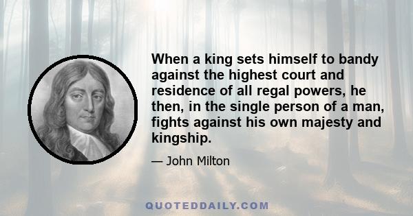 When a king sets himself to bandy against the highest court and residence of all regal powers, he then, in the single person of a man, fights against his own majesty and kingship.