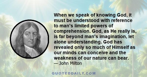 When we speak of knowing God, it must be understood with reference to man's limited powers of comprehension. God, as He really is, is far beyond man's imagination, let alone understanding. God has revealed only so much