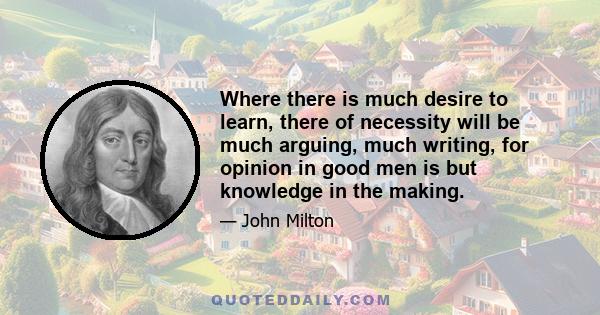 Where there is much desire to learn, there of necessity will be much arguing, much writing, for opinion in good men is but knowledge in the making.