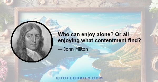 Who can enjoy alone? Or all enjoying what contentment find?