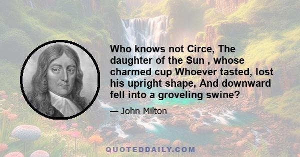 Who knows not Circe, The daughter of the Sun , whose charmed cup Whoever tasted, lost his upright shape, And downward fell into a groveling swine?