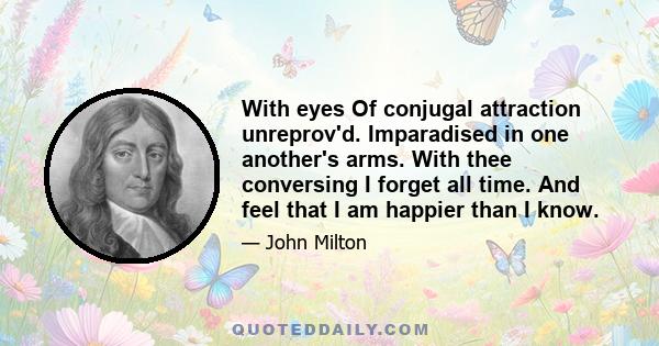 With eyes Of conjugal attraction unreprov'd. Imparadised in one another's arms. With thee conversing I forget all time. And feel that I am happier than I know.