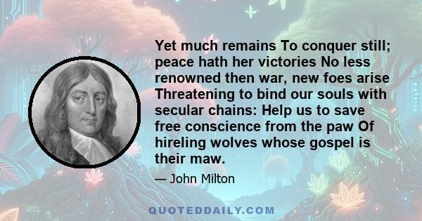 Yet much remains To conquer still; peace hath her victories No less renowned then war, new foes arise Threatening to bind our souls with secular chains: Help us to save free conscience from the paw Of hireling wolves