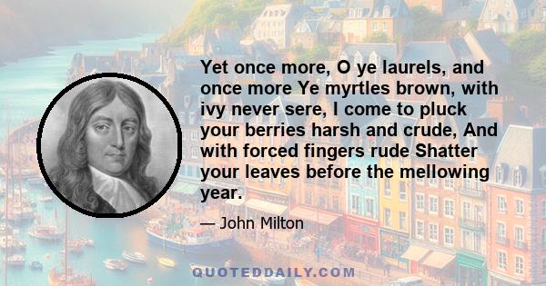 Yet once more, O ye laurels, and once more Ye myrtles brown, with ivy never sere, I come to pluck your berries harsh and crude, And with forced fingers rude Shatter your leaves before the mellowing year.