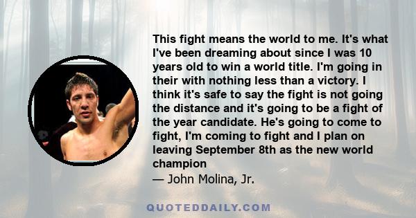 This fight means the world to me. It's what I've been dreaming about since I was 10 years old to win a world title. I'm going in their with nothing less than a victory. I think it's safe to say the fight is not going