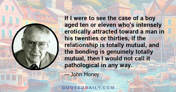 If I were to see the case of a boy aged ten or eleven who's intensely erotically attracted toward a man in his twenties or thirties, if the relationship is totally mutual, and the bonding is genuinely totally mutual,