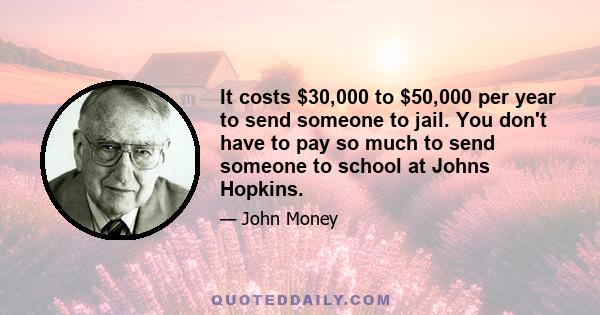 It costs $30,000 to $50,000 per year to send someone to jail. You don't have to pay so much to send someone to school at Johns Hopkins.