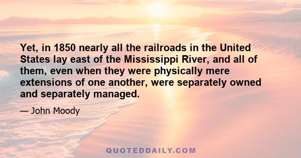 Yet, in 1850 nearly all the railroads in the United States lay east of the Mississippi River, and all of them, even when they were physically mere extensions of one another, were separately owned and separately managed.