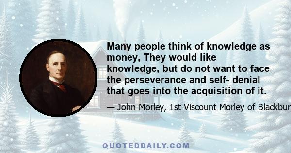 Many people think of knowledge as money, They would like knowledge, but do not want to face the perseverance and self- denial that goes into the acquisition of it.