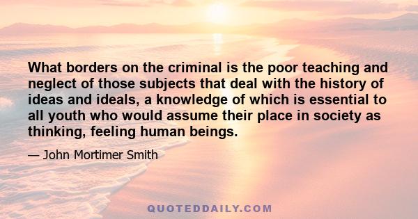 What borders on the criminal is the poor teaching and neglect of those subjects that deal with the history of ideas and ideals, a knowledge of which is essential to all youth who would assume their place in society as