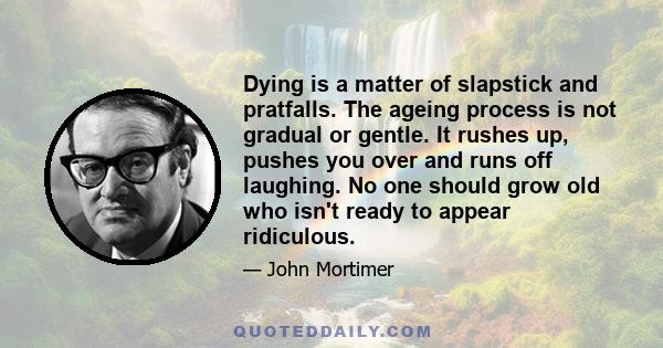 Dying is a matter of slapstick and pratfalls. The ageing process is not gradual or gentle. It rushes up, pushes you over and runs off laughing. No one should grow old who isn't ready to appear ridiculous.