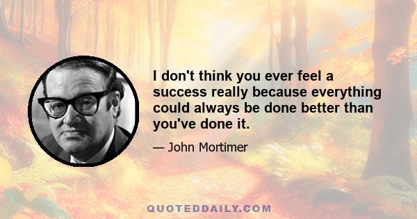 I don't think you ever feel a success really because everything could always be done better than you've done it.