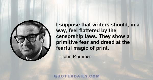 I suppose that writers should, in a way, feel flattered by the censorship laws. They show a primitive fear and dread at the fearful magic of print.