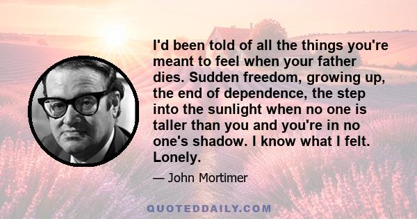 I'd been told of all the things you're meant to feel when your father dies. Sudden freedom, growing up, the end of dependence, the step into the sunlight when no one is taller than you and you're in no one's shadow. I