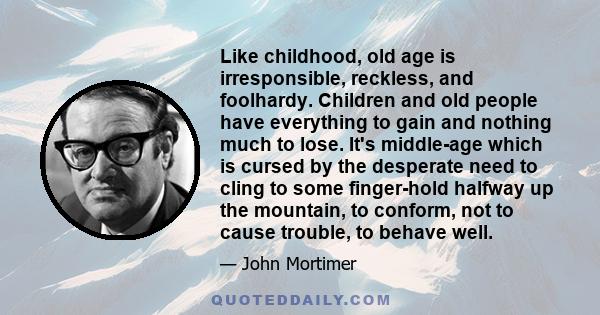 Like childhood, old age is irresponsible, reckless, and foolhardy. Children and old people have everything to gain and nothing much to lose. It's middle-age which is cursed by the desperate need to cling to some