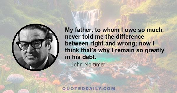 My father, to whom I owe so much, never told me the difference between right and wrong; now I think that's why I remain so greatly in his debt.