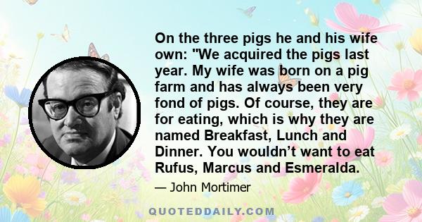 On the three pigs he and his wife own: We acquired the pigs last year. My wife was born on a pig farm and has always been very fond of pigs. Of course, they are for eating, which is why they are named Breakfast, Lunch