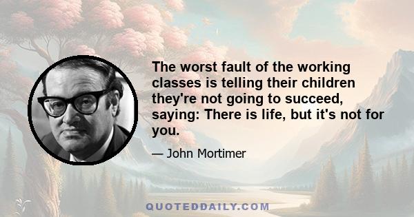 The worst fault of the working classes is telling their children they're not going to succeed, saying: There is life, but it's not for you.