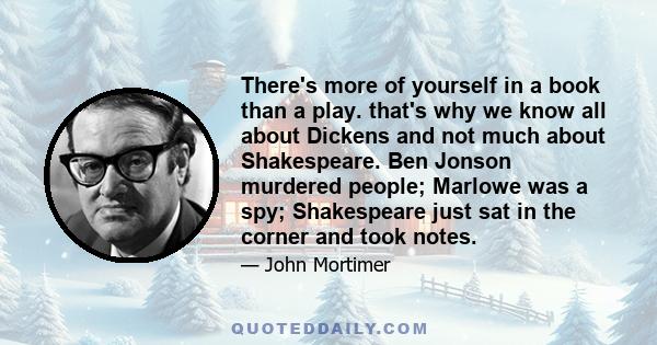 There's more of yourself in a book than a play. that's why we know all about Dickens and not much about Shakespeare. Ben Jonson murdered people; Marlowe was a spy; Shakespeare just sat in the corner and took notes.