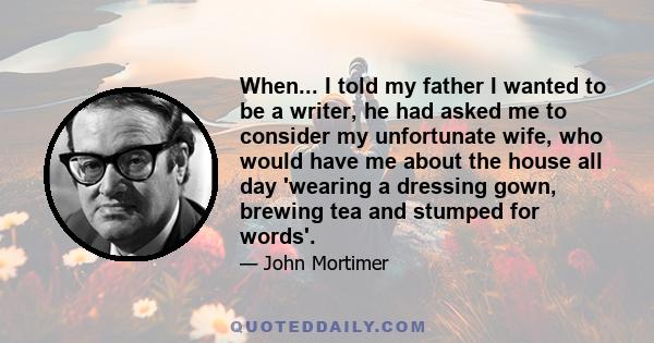 When... I told my father I wanted to be a writer, he had asked me to consider my unfortunate wife, who would have me about the house all day 'wearing a dressing gown, brewing tea and stumped for words'.