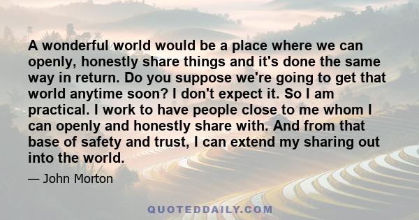 A wonderful world would be a place where we can openly, honestly share things and it's done the same way in return. Do you suppose we're going to get that world anytime soon? I don't expect it. So I am practical. I work 