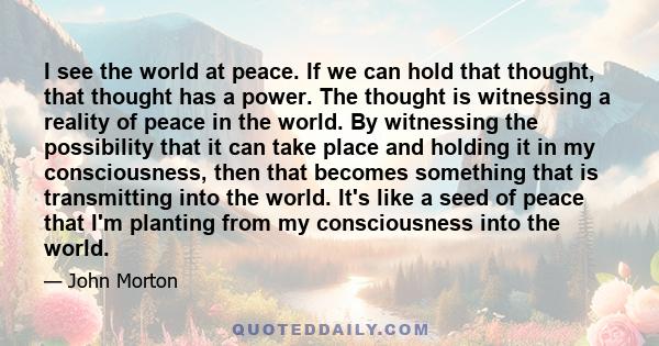 I see the world at peace. If we can hold that thought, that thought has a power. The thought is witnessing a reality of peace in the world. By witnessing the possibility that it can take place and holding it in my