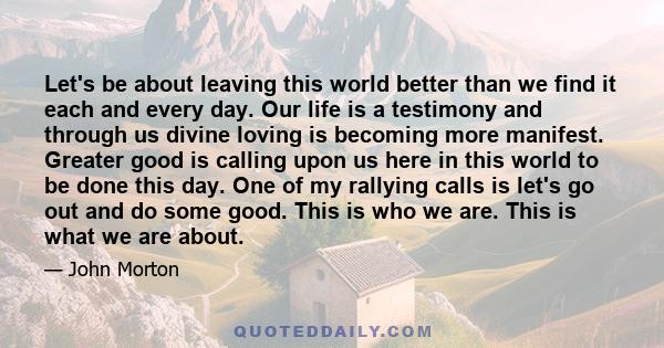 Let's be about leaving this world better than we find it each and every day. Our life is a testimony and through us divine loving is becoming more manifest. Greater good is calling upon us here in this world to be done