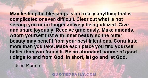 Manifesting the blessings is not really anything that is complicated or even difficult. Clear out what is not serving you or no longer actively being utilized. Give and share joyously. Receive graciously. Make amends.