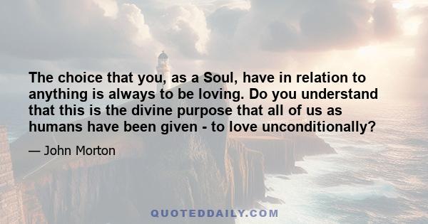 The choice that you, as a Soul, have in relation to anything is always to be loving. Do you understand that this is the divine purpose that all of us as humans have been given - to love unconditionally?