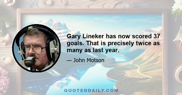 Gary Lineker has now scored 37 goals. That is precisely twice as many as last year.