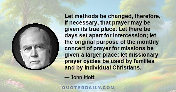 Let methods be changed, therefore, if necessary, that prayer may be given its true place. Let there be days set apart for intercession; let the original purpose of the monthly concert of prayer for missions be given a