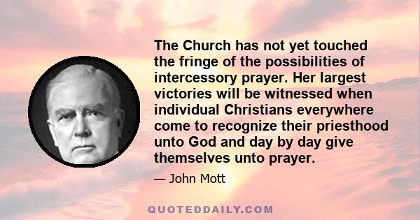 The Church has not yet touched the fringe of the possibilities of intercessory prayer. Her largest victories will be witnessed when individual Christians everywhere come to recognize their priesthood unto God and day by 