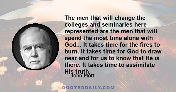 The men that will change the colleges and seminaries here represented are the men that will spend the most time alone with God... It takes time for the fires to burn. It takes time for God to draw near and for us to