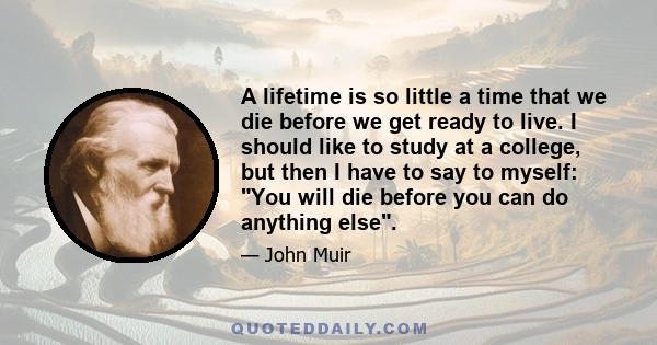 A lifetime is so little a time that we die before we get ready to live. I should like to study at a college, but then I have to say to myself: You will die before you can do anything else.