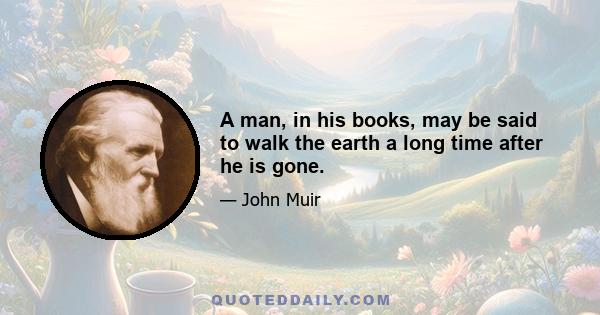 A man, in his books, may be said to walk the earth a long time after he is gone.