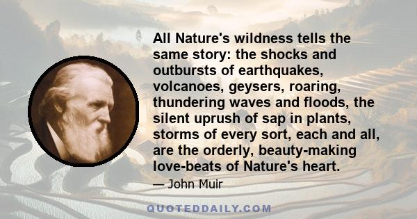 All Nature's wildness tells the same story: the shocks and outbursts of earthquakes, volcanoes, geysers, roaring, thundering waves and floods, the silent uprush of sap in plants, storms of every sort, each and all, are