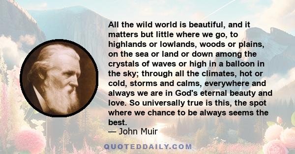 All the wild world is beautiful, and it matters but little where we go, to highlands or lowlands, woods or plains, on the sea or land or down among the crystals of waves or high in a balloon in the sky; through all the